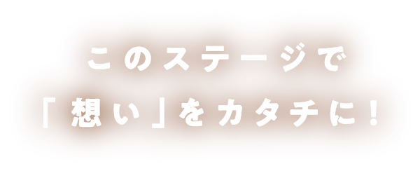 このステージで「想い」をカタチに！